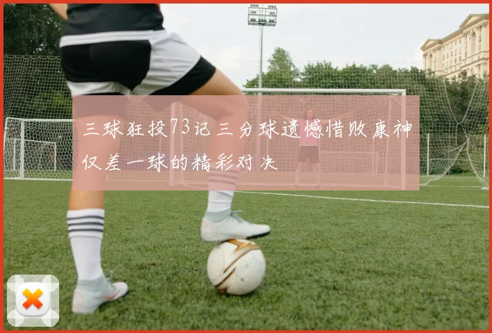 三球狂投73记三分球遗憾惜败康神仅差一球的精彩对决