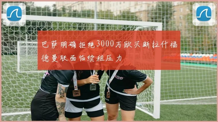 巴萨明确拒绝3000万欧买断拉什福德曼联面临续租压力