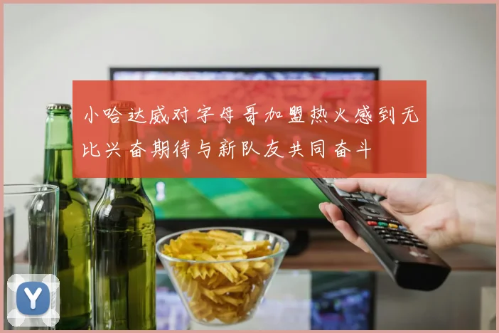 小哈达威对字母哥加盟热火感到无比兴奋期待与新队友共同奋斗