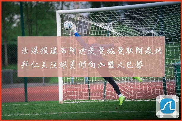 法媒报道布阿迪受曼城曼联阿森纳拜仁关注球员倾向加盟大巴黎