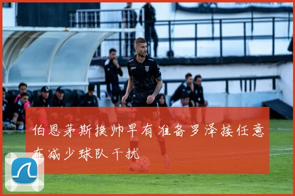 伯恩茅斯换帅早有准备罗泽接任意在减少球队干扰