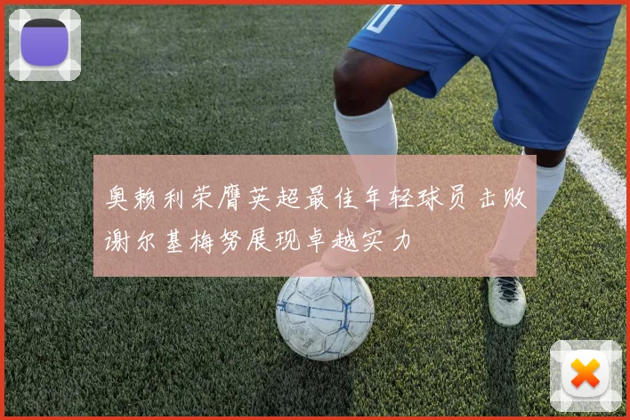 奥赖利荣膺英超最佳年轻球员击败谢尔基梅努展现卓越实力