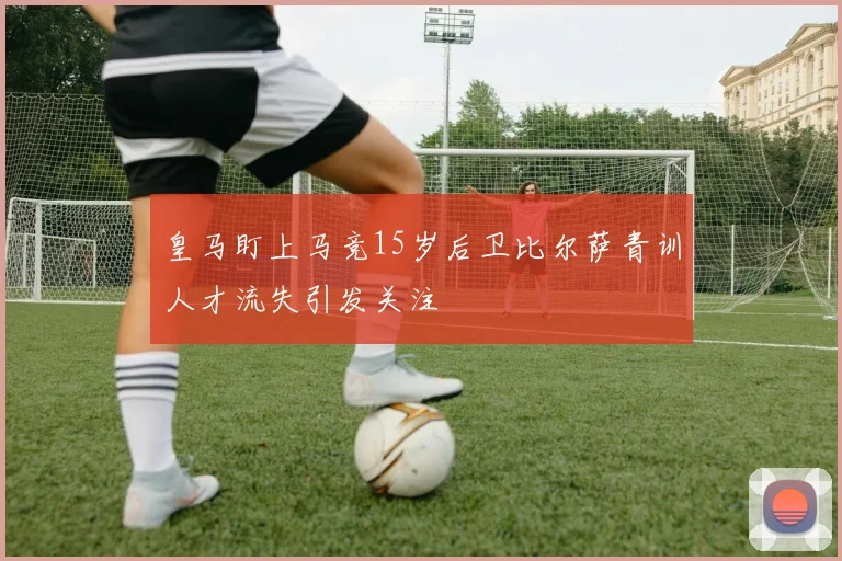 皇马盯上马竞15岁后卫比尔萨青训人才流失引发关注
