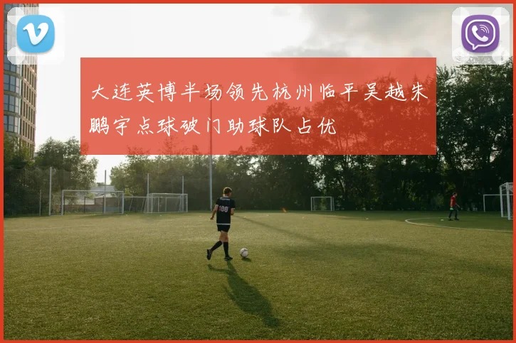 大连英博半场领先杭州临平吴越朱鹏宇点球破门助球队占优