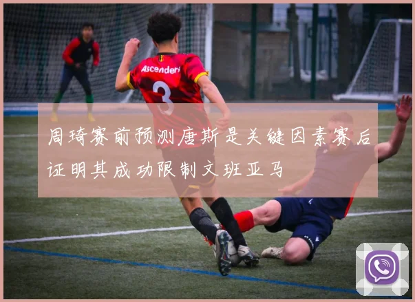 周琦赛前预测唐斯是关键因素赛后证明其成功限制文班亚马