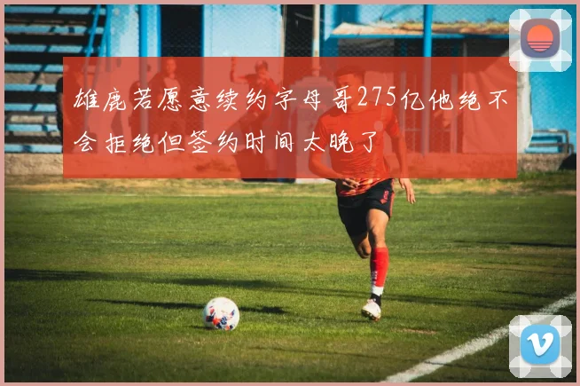 雄鹿若愿意续约字母哥275亿他绝不会拒绝但签约时间太晚了