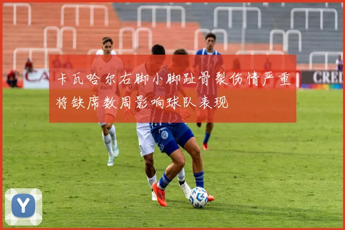 卡瓦哈尔右脚小脚趾骨裂伤情严重将缺席数周影响球队表现