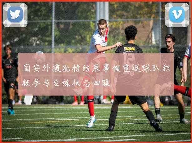 国安外援孔特结束事假重返球队积极参与合练状态回暖