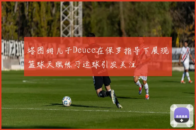 塔图姆儿子Deuce在保罗指导下展现篮球天赋练习运球引发关注