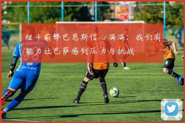 纽卡前锋巴恩斯信心满满：我们有能力让巴萨感到压力与挑战