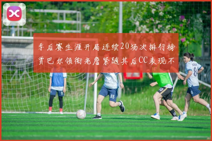 季后赛生涯开局连续20场次排行榜贾巴尔领衔老詹紧随其后CC表现不俗