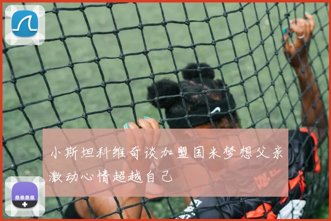 小斯坦科维奇谈加盟国米梦想父亲激动心情超越自己