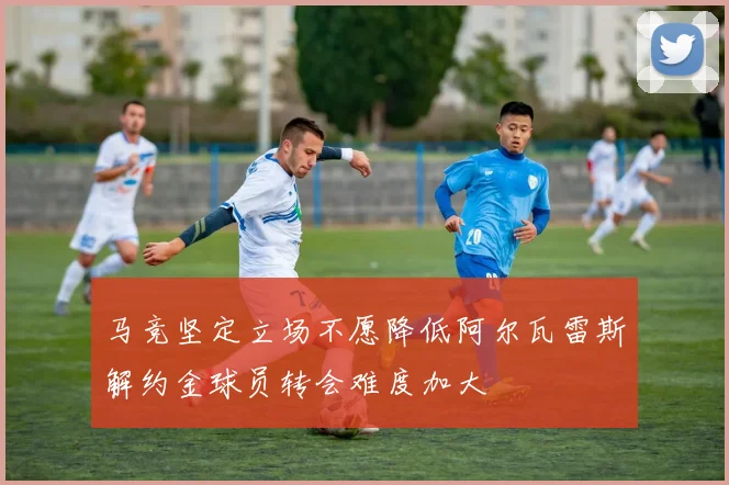 马竞坚定立场不愿降低阿尔瓦雷斯解约金球员转会难度加大