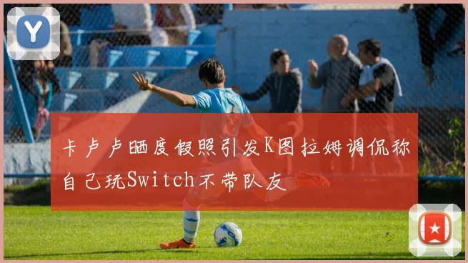卡卢卢晒度假照引发K图拉姆调侃称自己玩Switch不带队友