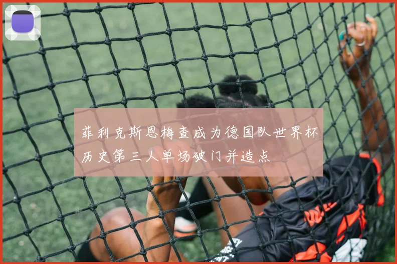 菲利克斯恩梅查成为德国队世界杯历史第三人单场破门并造点