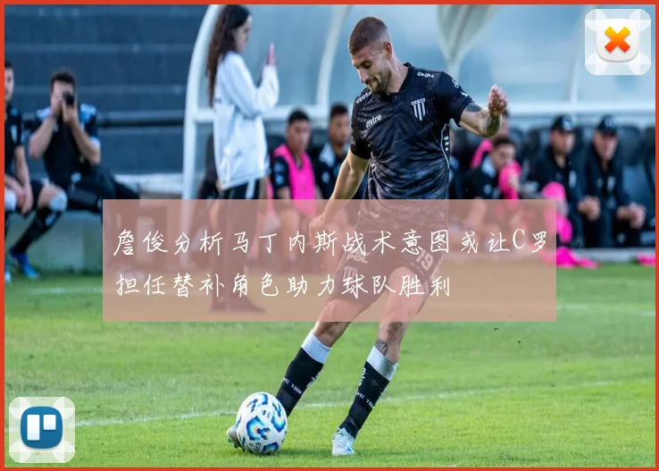 詹俊分析马丁内斯战术意图或让C罗担任替补角色助力球队胜利