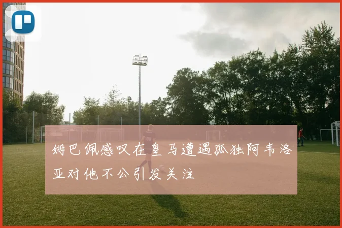 姆巴佩感叹在皇马遭遇孤独阿韦洛亚对他不公引发关注