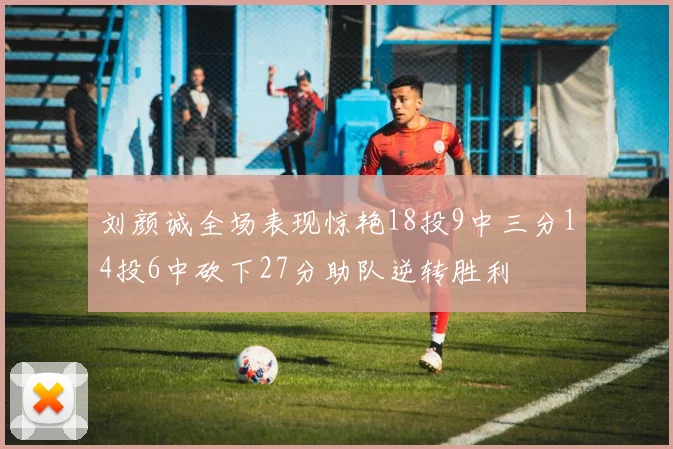 刘颜诚全场表现惊艳18投9中三分14投6中砍下27分助队逆转胜利