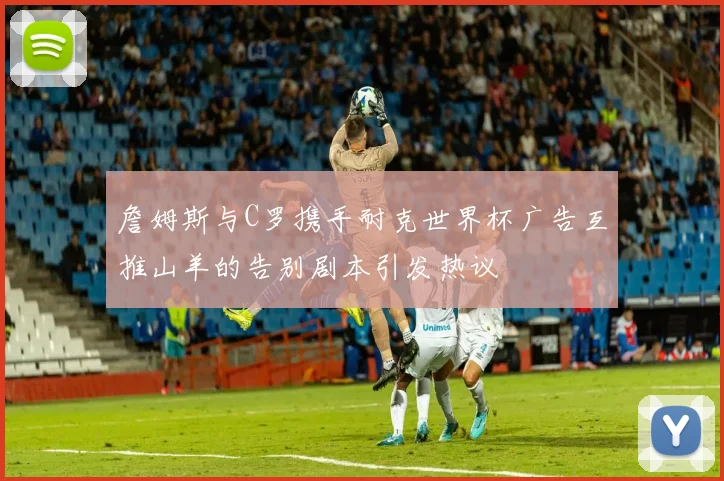 詹姆斯与C罗携手耐克世界杯广告互推山羊的告别剧本引发热议