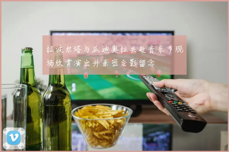拉波尔塔与瓜迪奥拉共赴音乐节现场欣赏演出并亲密合影留念