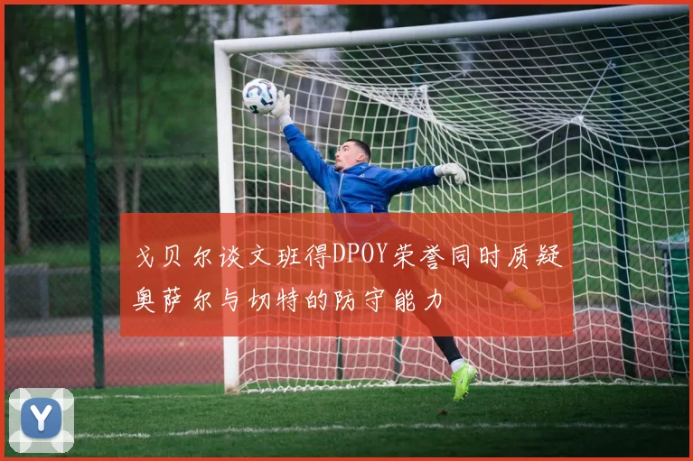 戈贝尔谈文班得DPOY荣誉同时质疑奥萨尔与切特的防守能力