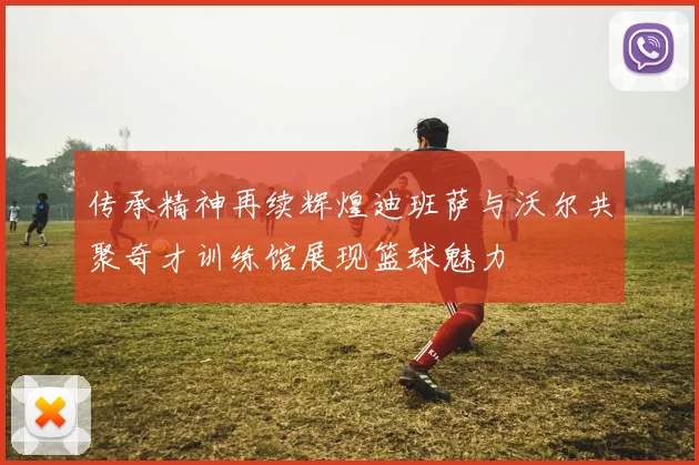 传承精神再续辉煌迪班萨与沃尔共聚奇才训练馆展现篮球魅力