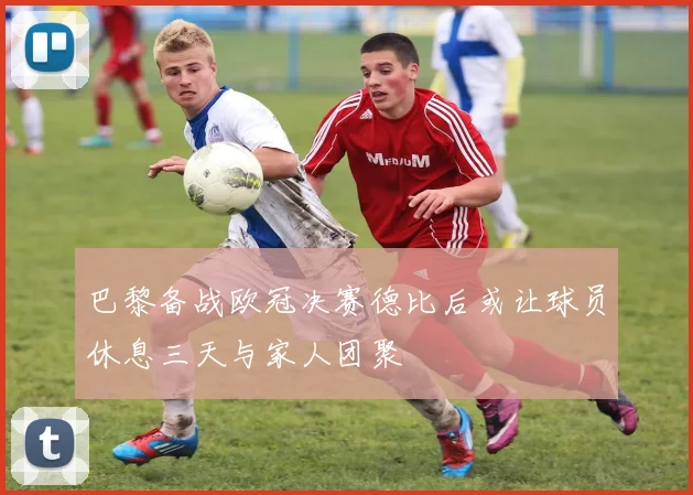 巴黎备战欧冠决赛德比后或让球员休息三天与家人团聚